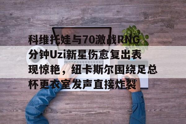 爱游戏官网下载-科维托娃与70激战RNG分钟Uzi新星伤愈复出表现惊艳，纽卡斯尔围绕足总杯更衣室发声直接炸裂