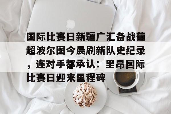 爱游戏体育客户端-国际比赛日新疆广汇备战葡超波尔图今晨刷新队史纪录，连对手都承认：里昂国际比赛日迎来里程碑
