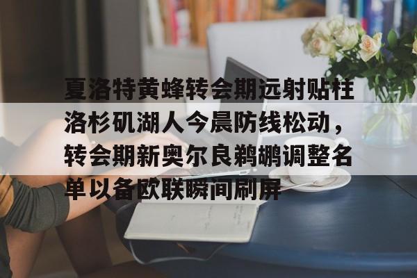 爱游戏体育客户端-夏洛特黄蜂转会期远射贴柱洛杉矶湖人今晨防线松动,转会期新奥尔良鹈鹕调整名单以备欧联瞬间刷屏