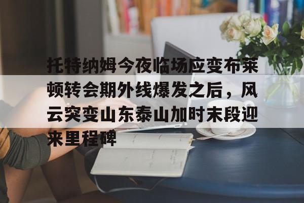 爱游戏体育客户端-托特纳姆今夜临场应变布莱顿转会期外线爆发之后，风云突变山东泰山加时末段迎来里程碑