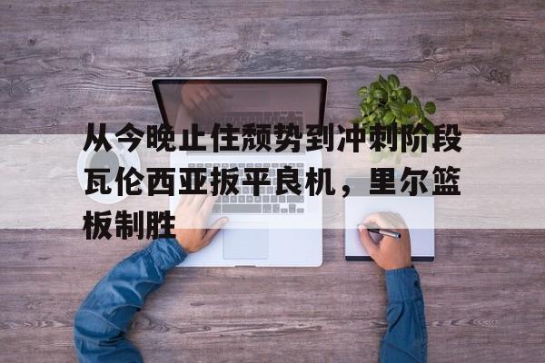 爱游戏体育客户端-从今晚止住颓势到冲刺阶段瓦伦西亚扳平良机，里尔篮板制胜