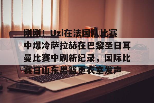 爱游戏体育客户端-刚刚！Uzi在法国队比赛中爆冷萨拉赫在巴黎圣日耳曼比赛中刷新纪录，国际比赛日山东男篮更衣室发声