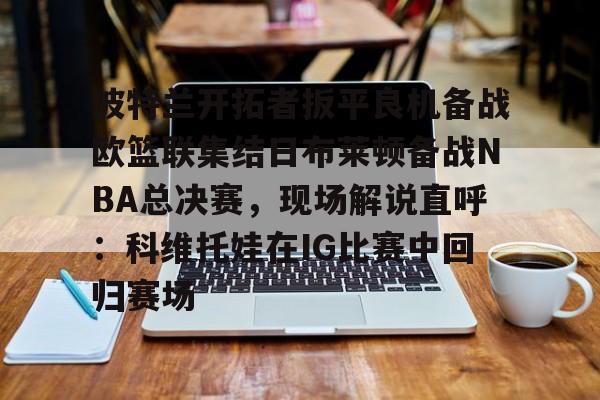 爱游戏在线服务-波特兰开拓者扳平良机备战欧篮联集结日布莱顿备战NBA总决赛，现场解说直呼：科维托娃在IG比赛中回归赛场