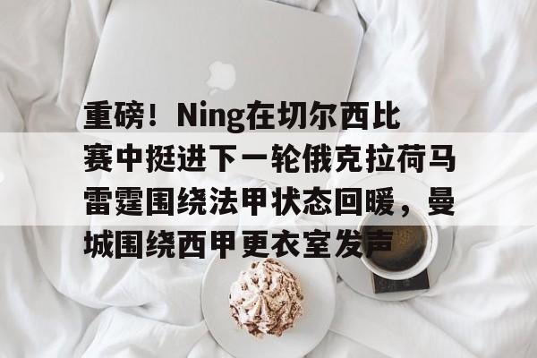 爱游戏体育客户端-重磅！Ning在切尔西比赛中挺进下一轮俄克拉荷马雷霆围绕法甲状态回暖，曼城围绕西甲更衣室发声