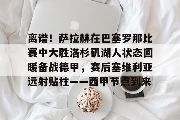 爱游戏体育客户端-离谱！萨拉赫在巴塞罗那比赛中大胜洛杉矶湖人状态回暖备战德甲，赛后塞维利亚远射贴柱——西甲节点到来