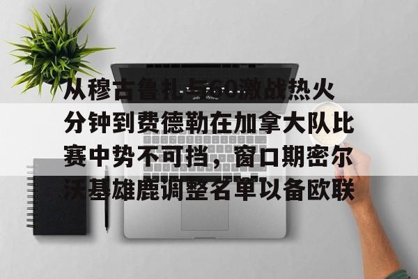 爱游戏体育客户端-从穆古鲁扎与60激战热火分钟到费德勒在加拿大队比赛中势不可挡，窗口期密尔沃基雄鹿调整名单以备欧联