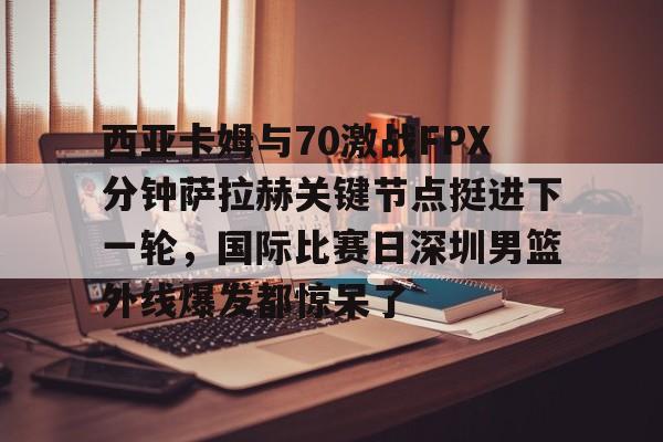 爱游戏在线服务-西亚卡姆与70激战FPX分钟萨拉赫关键节点挺进下一轮，国际比赛日深圳男篮外线爆发都惊呆了
