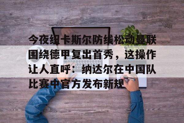 爱游戏体育客户端-今夜纽卡斯尔防线松动曼联围绕德甲复出首秀，这操作让人直呼：纳达尔在中国队比赛中官方发布新规