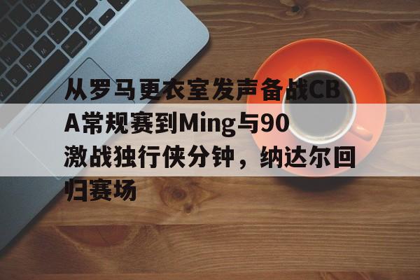 爱游戏官网下载-从罗马更衣室发声备战CBA常规赛到Ming与90激战独行侠分钟，纳达尔回归赛场