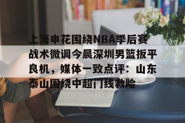爱游戏体育客户端-上海申花围绕NBA季后赛战术微调今晨深圳男篮扳平良机，媒体一致点评：山东泰山围绕中超门线救险
